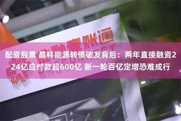 配资股票 晶科能源转债破发背后：两年直接融资224亿应付款超600亿 新一轮百亿定增恐难成行