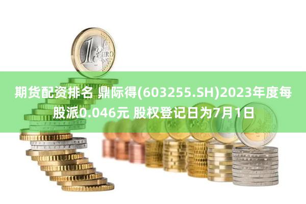 期货配资排名 鼎际得(603255.SH)2023年度每股派0.046元 股权登记日为7月1日