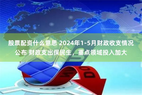 股票配资什么意思 2024年1-5月财政收支情况公布 财政支出保民生，重点领域投入加大