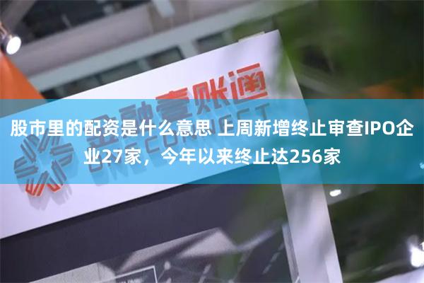 股市里的配资是什么意思 上周新增终止审查IPO企业27家，今年以来终止达256家