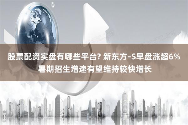 股票配资实盘有哪些平台? 新东方-S早盘涨超6% 暑期招生增速有望维持较快增长