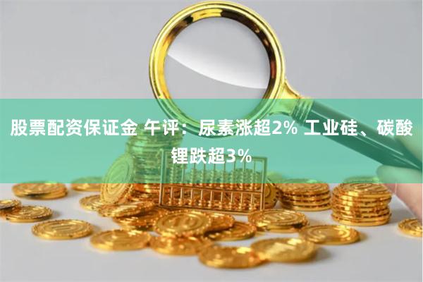 股票配资保证金 午评：尿素涨超2% 工业硅、碳酸锂跌超3%