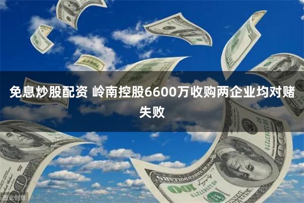 免息炒股配资 岭南控股6600万收购两企业均对赌失败