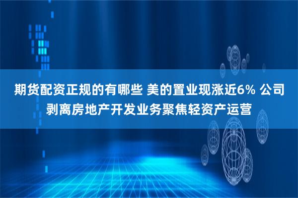 期货配资正规的有哪些 美的置业现涨近6% 公司剥离房地产开发业务聚焦轻资产运营