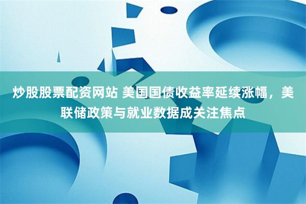 炒股股票配资网站 美国国债收益率延续涨幅，美联储政策与就业数据成关注焦点