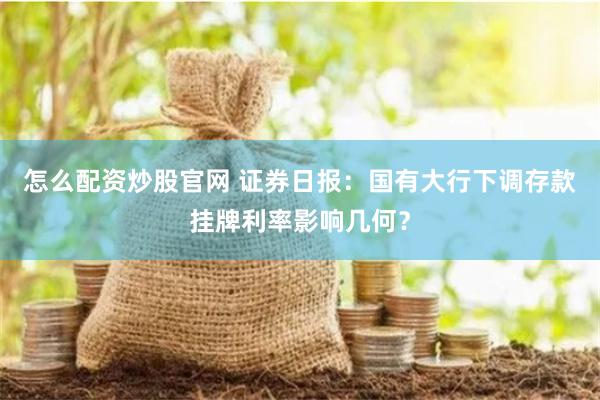 怎么配资炒股官网 证券日报：国有大行下调存款挂牌利率影响几何？