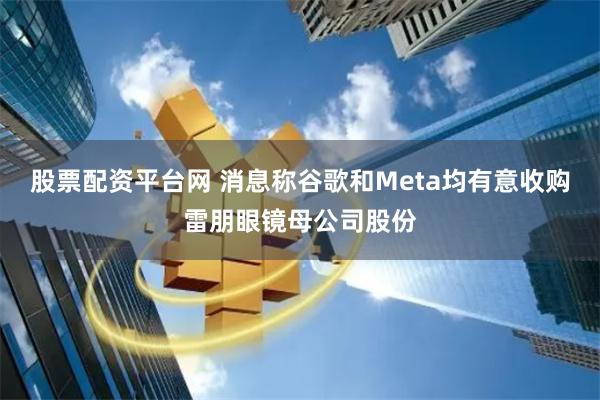 股票配资平台网 消息称谷歌和Meta均有意收购雷朋眼镜母公司股份