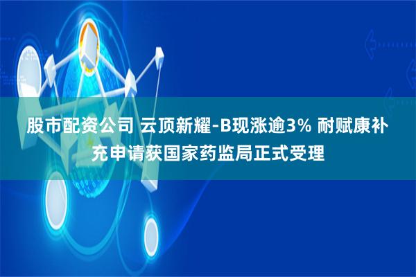 股市配资公司 云顶新耀-B现涨逾3% 耐赋康补充申请获国家药监局正式受理