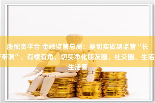 股配资平台 金融监管总局：要切实做到监管“长牙带刺”、有棱有角，切实净化朋友圈、社交圈、生活圈