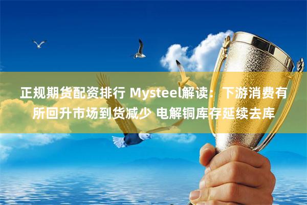 正规期货配资排行 Mysteel解读：下游消费有所回升市场到货减少 电解铜库存延续去库