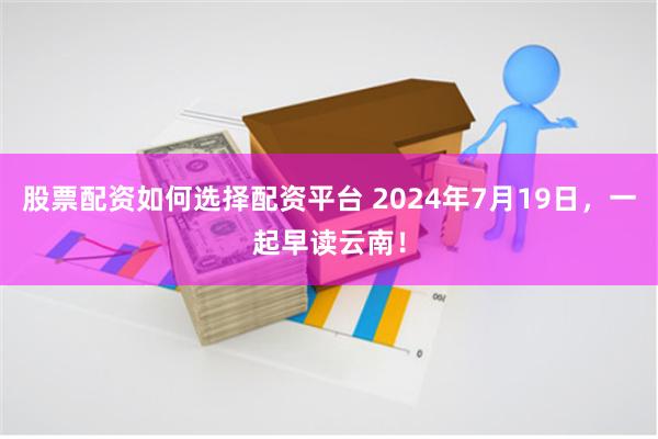 股票配资如何选择配资平台 2024年7月19日，一起早读云南！