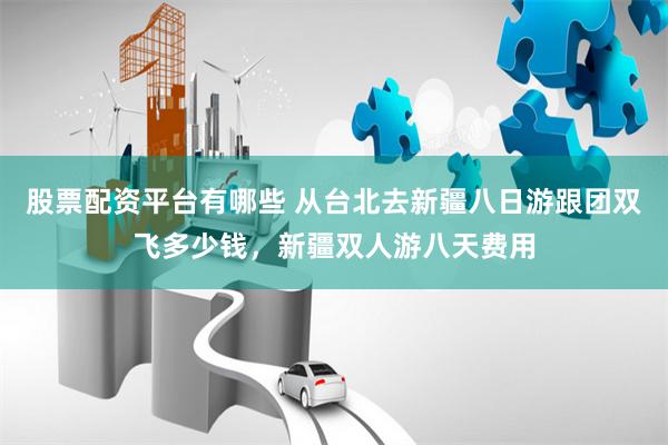 股票配资平台有哪些 从台北去新疆八日游跟团双飞多少钱，新疆双人游八天费用