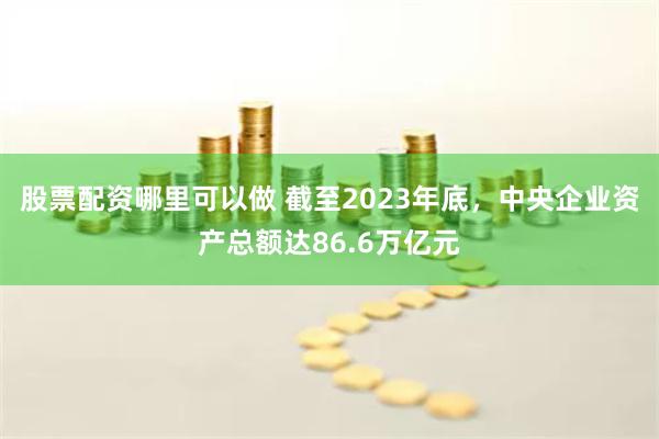 股票配资哪里可以做 截至2023年底，中央企业资产总额达86.6万亿元