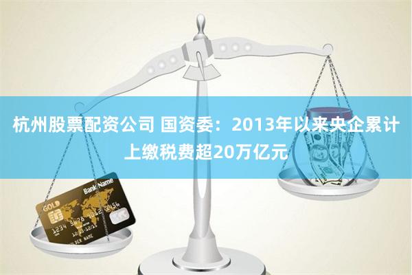 杭州股票配资公司 国资委：2013年以来央企累计上缴税费超20万亿元