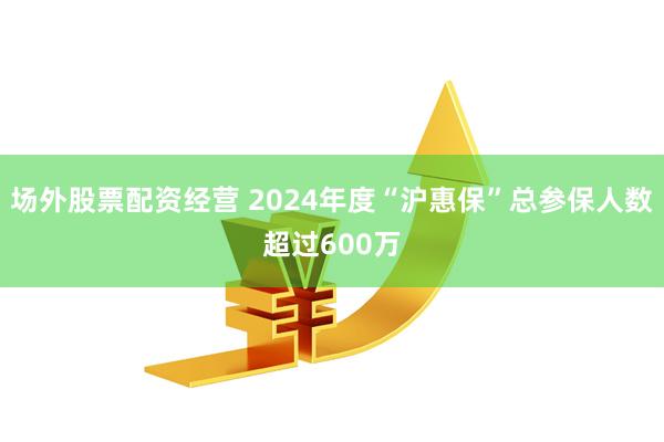 场外股票配资经营 2024年度“沪惠保”总参保人数超过600万