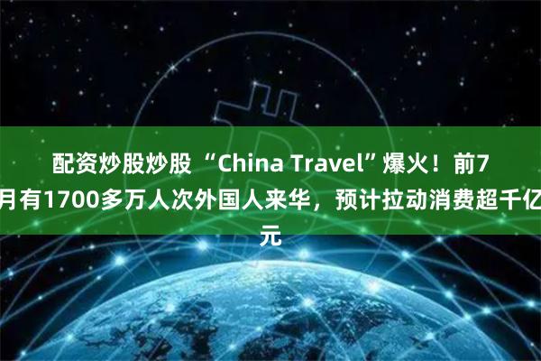 配资炒股炒股 “China Travel”爆火！前7个月有1700多万人次外国人来华，预计拉动消费超千亿元