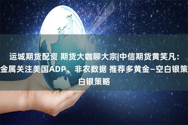 运城期货配资 期货大咖聊大宗|中信期货黄笑凡：贵金属关注美国ADP、非农数据 推荐多黄金—空白银策略