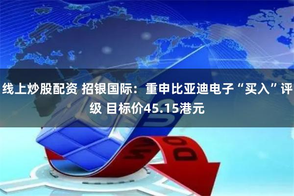 线上炒股配资 招银国际：重申比亚迪电子“买入”评级 目标价45.15港元