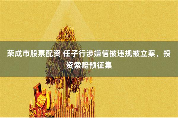 荣成市股票配资 任子行涉嫌信披违规被立案，投资索赔预征集