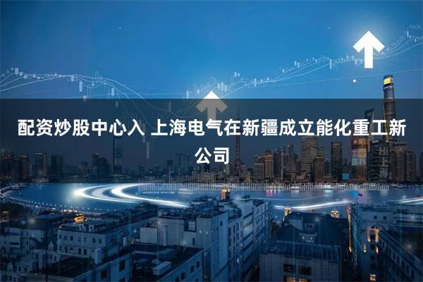 配资炒股中心入 上海电气在新疆成立能化重工新公司