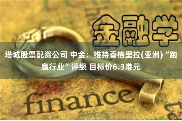 塔城股票配资公司 中金：维持香格里拉(亚洲)“跑赢行业”评级 目标价6.3港元