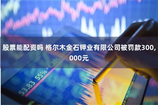 股票能配资吗 格尔木金石钾业有限公司被罚款300,000元