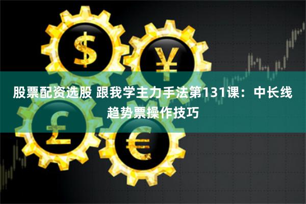 股票配资选股 跟我学主力手法第131课：中长线趋势票操作技巧