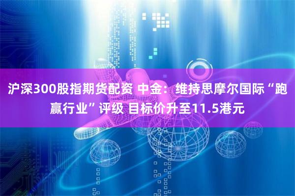 沪深300股指期货配资 中金：维持思摩尔国际“跑赢行业”评级 目标价升至11.5港元