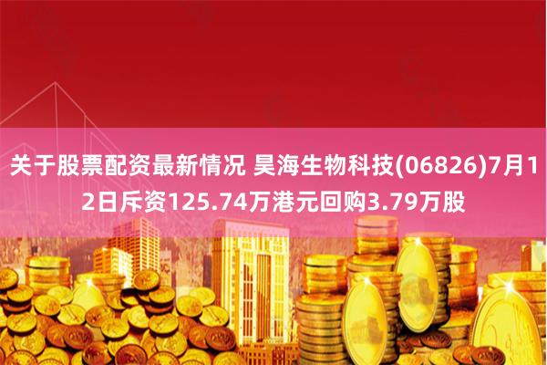 关于股票配资最新情况 昊海生物科技(06826)7月12日斥资125.74万港元回购3.79万股