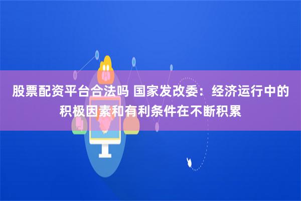 股票配资平台合法吗 国家发改委：经济运行中的积极因素和有利条件在不断积累