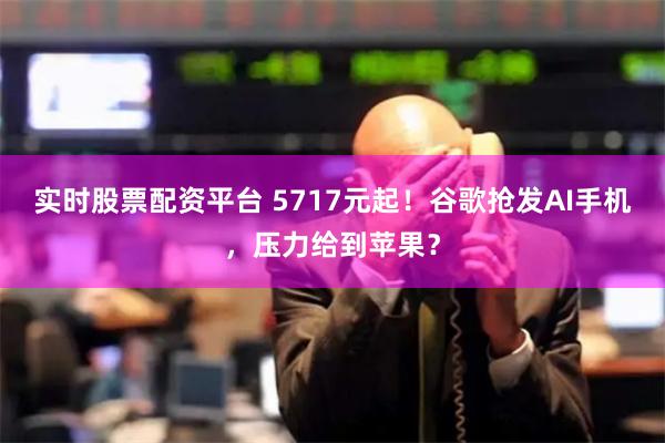 实时股票配资平台 5717元起！谷歌抢发AI手机，压力给到苹果？