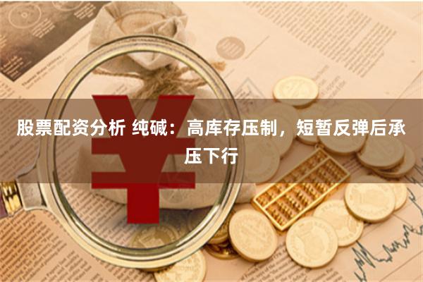 股票配资分析 纯碱：高库存压制，短暂反弹后承压下行