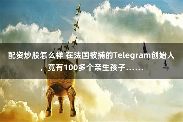 配资炒股怎么样 在法国被捕的Telegram创始人，竟有100多个亲生孩子……