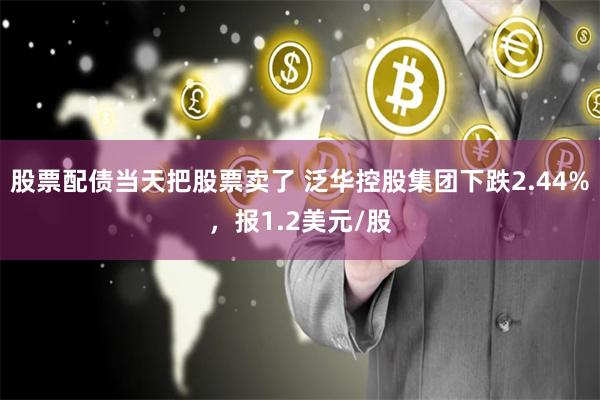 股票配债当天把股票卖了 泛华控股集团下跌2.44%，报1.2美元/股