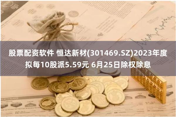 股票配资软件 恒达新材(301469.SZ)2023年度拟每10股派5.59元 6月25日除权除息