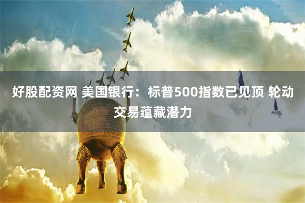 好股配资网 美国银行：标普500指数已见顶 轮动交易蕴藏潜力