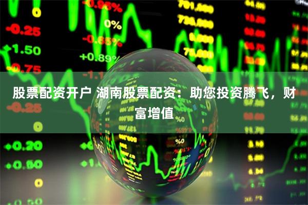 股票配资开户 湖南股票配资：助您投资腾飞，财富增值