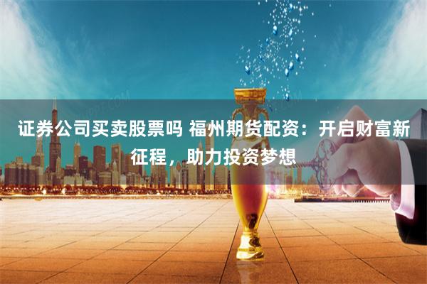 证券公司买卖股票吗 福州期货配资：开启财富新征程，助力投资梦想