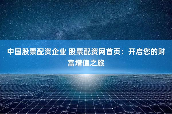 中国股票配资企业 股票配资网首页：开启您的财富增值之旅