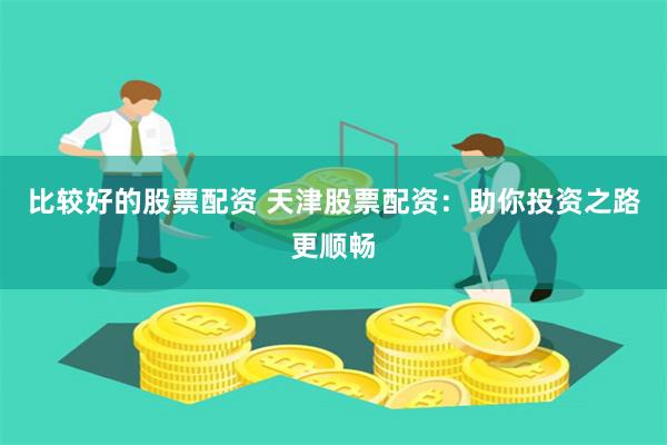 比较好的股票配资 天津股票配资：助你投资之路更顺畅