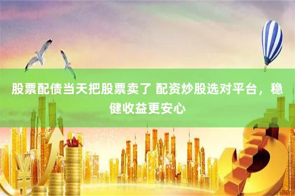 股票配债当天把股票卖了 配资炒股选对平台，稳健收益更安心