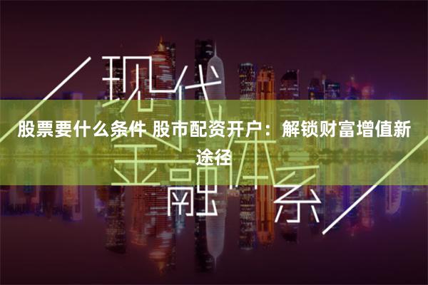 股票要什么条件 股市配资开户：解锁财富增值新途径