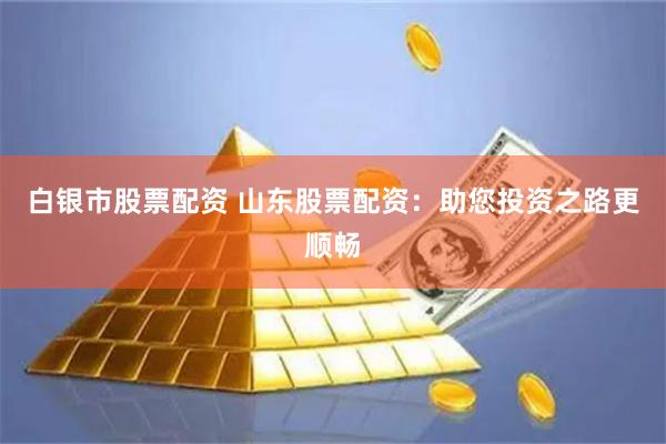 白银市股票配资 山东股票配资：助您投资之路更顺畅