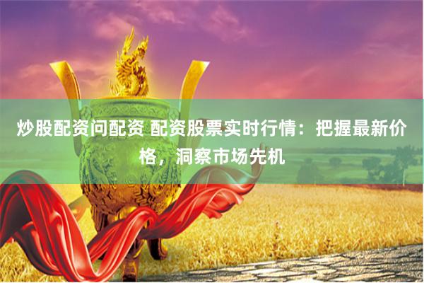 炒股配资问配资 配资股票实时行情：把握最新价格，洞察市场先机