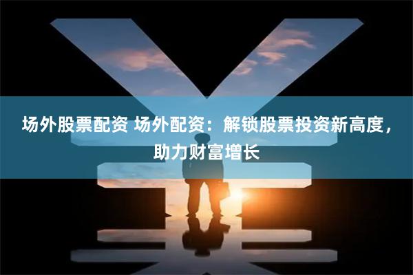 场外股票配资 场外配资：解锁股票投资新高度，助力财富增长