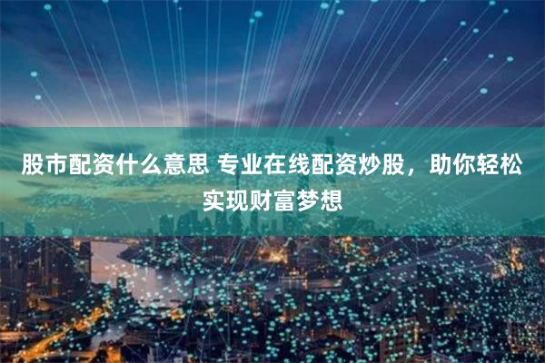 股市配资什么意思 专业在线配资炒股，助你轻松实现财富梦想