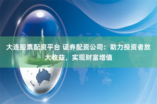 大连股票配资平台 证券配资公司：助力投资者放大收益，实现财富增值