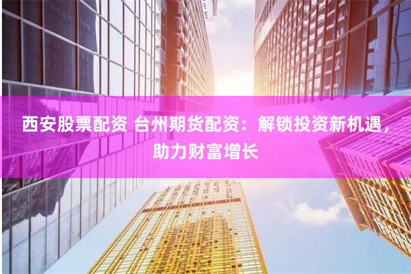 西安股票配资 台州期货配资：解锁投资新机遇，助力财富增长
