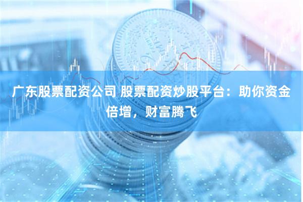 广东股票配资公司 股票配资炒股平台：助你资金倍增，财富腾飞