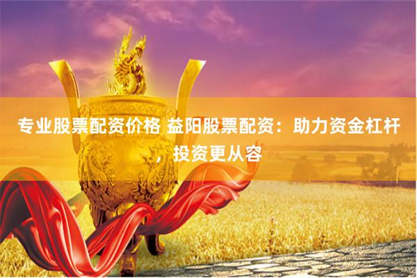 专业股票配资价格 益阳股票配资：助力资金杠杆，投资更从容